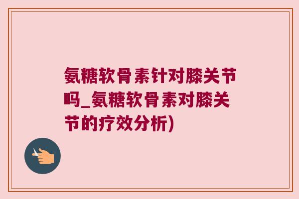氨糖软骨素针对膝关节吗_氨糖软骨素对膝关节的疗效分析) 氨糖软骨素针对膝关节吗_氨糖软骨素对膝关节的疗效分析)