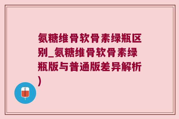 氨糖维骨软骨素绿瓶区别_氨糖维骨软骨素绿瓶版与普通版差异解析)