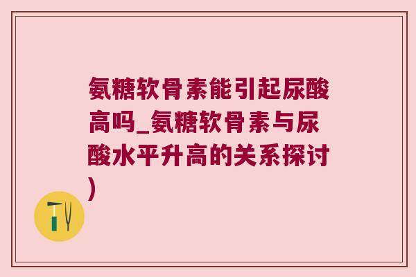 氨糖软骨素能引起尿酸高吗_氨糖软骨素与尿酸水平升高的关系探讨) 氨糖软骨素能引起尿酸高吗_氨糖软骨素与尿酸水平升高的关系探讨)
