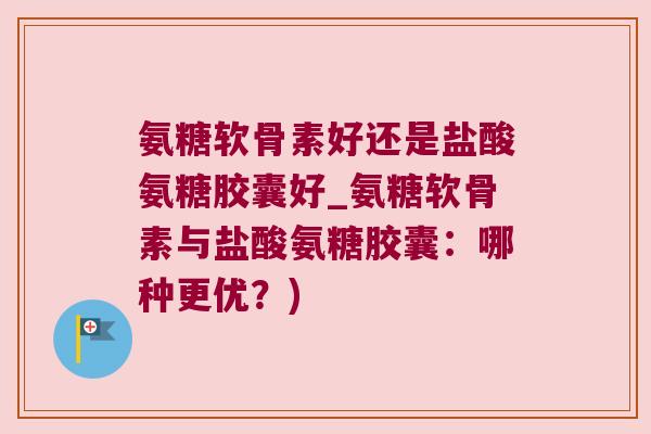 氨糖软骨素好还是盐酸氨糖胶囊好_氨糖软骨素与盐酸氨糖胶囊:哪种更优?) 氨糖软骨素好还是盐酸氨糖胶囊好_氨糖软骨素与盐酸氨糖胶囊:哪种更优?)