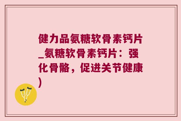 健力品氨糖软骨素钙片_氨糖软骨素钙片：强化骨骼，促进关节健康)