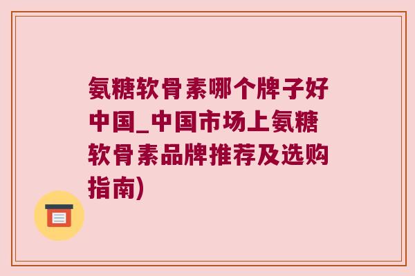 氨糖软骨素哪个牌子好中国_中国市场上氨糖软骨素品牌推荐及选购指南)