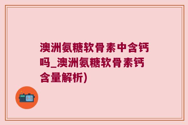 澳洲氨糖软骨素中含钙吗_澳洲氨糖软骨素钙含量解析) 澳洲氨糖软骨素中含钙吗_澳洲氨糖软骨素钙含量解析)