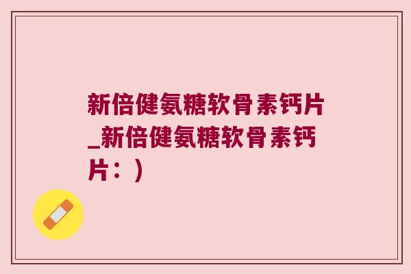 新倍健氨糖软骨素钙片_新倍健氨糖软骨素钙片:) 新倍健氨糖软骨素钙片_新倍健氨糖软骨素钙片:)