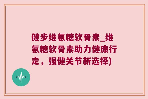健步维氨糖软骨素_维氨糖软骨素助力健康行走，强健关节新选择)