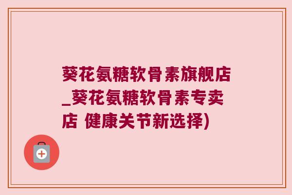 葵花氨糖软骨素旗舰店_葵花氨糖软骨素专卖店 健康关节新选择) 葵花氨糖软骨素旗舰店_葵花氨糖软骨素专卖店 健康关节新选择)