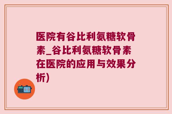 医院有谷比利氨糖软骨素_谷比利氨糖软骨素在医院的应用与效果分析)