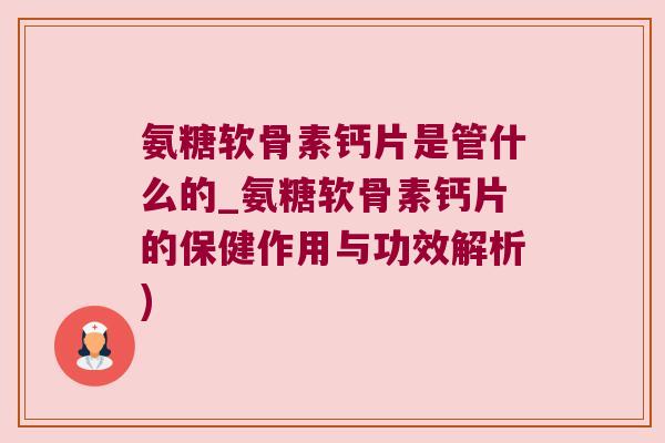 氨糖软骨素钙片是管什么的_氨糖软骨素钙片的保健作用与功效解析)