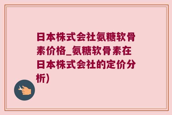 日本株式会社氨糖软骨素价格_氨糖软骨素在日本株式会社的定价分析)
