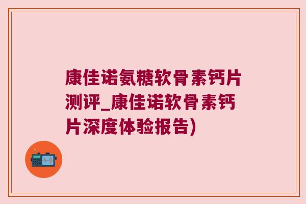 康佳诺氨糖软骨素钙片测评_康佳诺软骨素钙片深度体验报告)