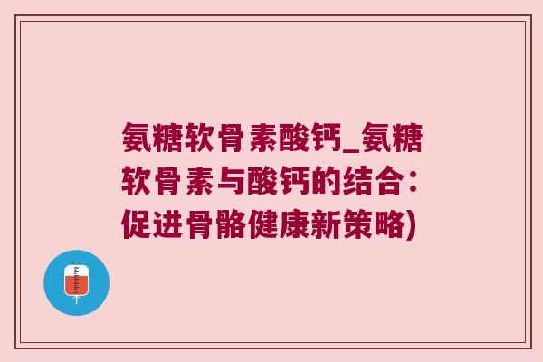 氨糖软骨素酸钙_氨糖软骨素与酸钙的结合：促进骨骼健康新策略)