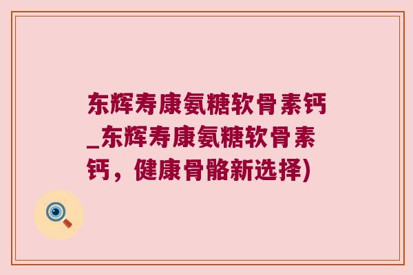 东辉寿康氨糖软骨素钙_东辉寿康氨糖软骨素钙，健康骨骼新选择)