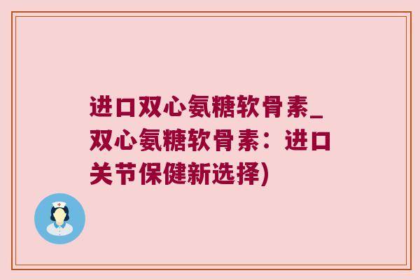 进口双心氨糖软骨素_双心氨糖软骨素:进口关节保健新选择) 进口双心氨糖软骨素_双心氨糖软骨素:进口关节保健新选择)