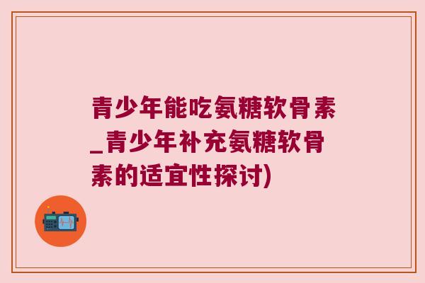 青少年能吃氨糖软骨素_青少年补充氨糖软骨素的适宜性探讨)