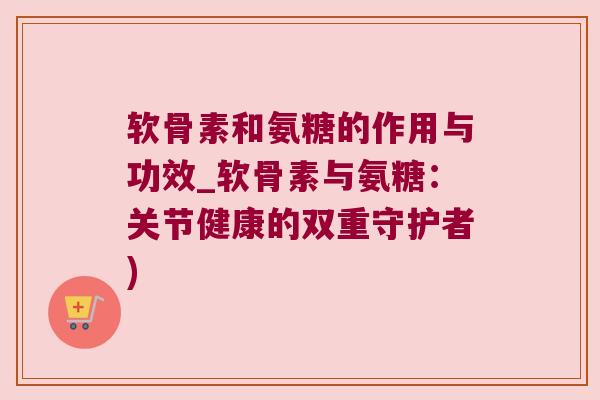 软骨素和氨糖的作用与功效_软骨素与氨糖：关节健康的双重守护者)