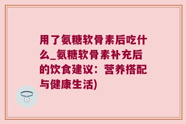 用了氨糖软骨素后吃什么_氨糖软骨素补充后的饮食建议:营养搭配与健康生活) 用了氨糖软骨素后吃什么_氨糖软骨素补充后的饮食建议:营养搭配与健康生活)