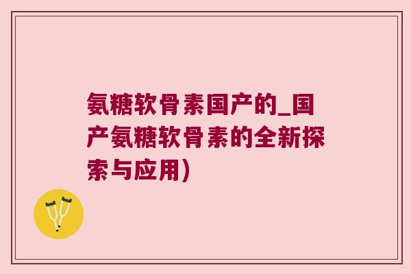 氨糖软骨素国产的_国产氨糖软骨素的全新探索与应用)