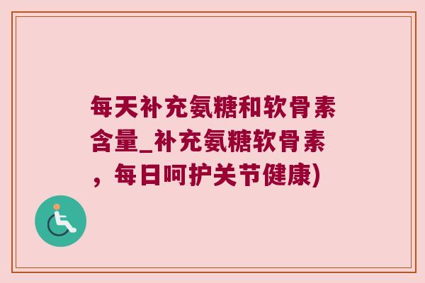 每天补充氨糖和软骨素含量_补充氨糖软骨素，每日呵护关节健康)