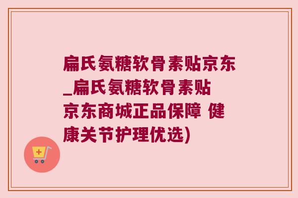 扁氏氨糖软骨素贴京东_扁氏氨糖软骨素贴 京东商城正品保障 健康关节护理优选)