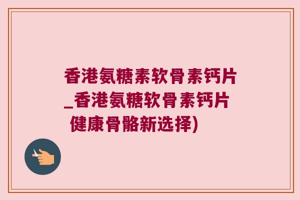 香港氨糖素软骨素钙片_香港氨糖软骨素钙片 健康骨骼新选择)