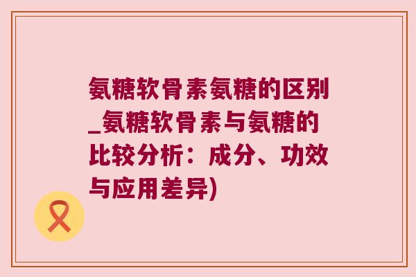 氨糖软骨素氨糖的区别_氨糖软骨素与氨糖的比较分析：成分、功效与应用差异)