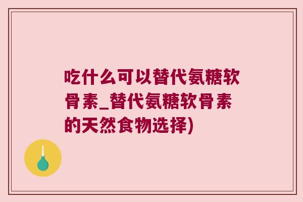 吃什么可以替代氨糖软骨素_替代氨糖软骨素的天然食物选择) 吃什么可以替代氨糖软骨素_替代氨糖软骨素的天然食物选择)