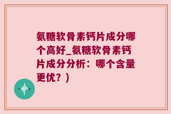 氨糖软骨素钙片成分哪个高好_氨糖软骨素钙片成分分析：哪个含量更优？)
