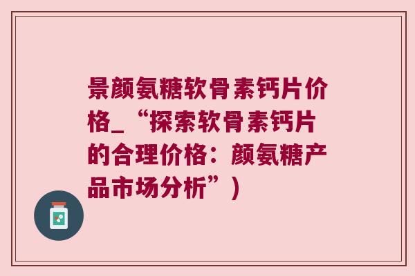 景颜氨糖软骨素钙片价格_“探索软骨素钙片的合理价格:颜氨糖产品市场分析”) 景颜氨糖软骨素钙片价格_“探索软骨素钙片的合理价格:颜氨糖产品市场分析”)