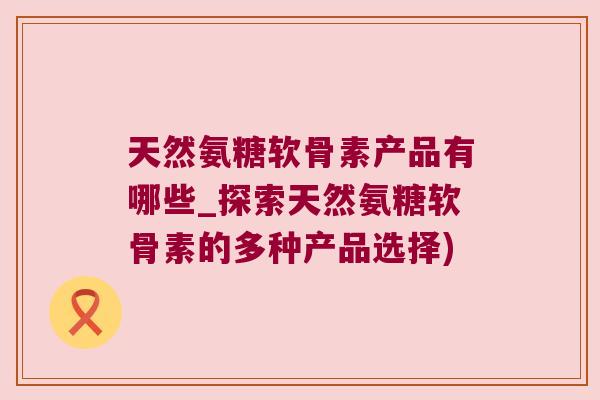 天然氨糖软骨素产品有哪些_探索天然氨糖软骨素的多种产品选择)