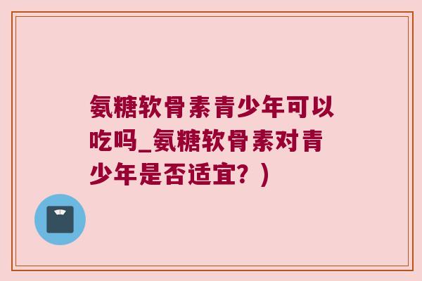 氨糖软骨素青少年可以吃吗_氨糖软骨素对青少年是否适宜?) 氨糖软骨素青少年可以吃吗_氨糖软骨素对青少年是否适宜?)