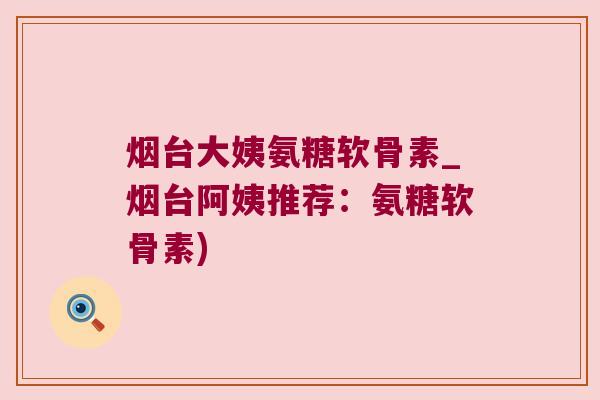 烟台大姨氨糖软骨素_烟台阿姨推荐：氨糖软骨素)