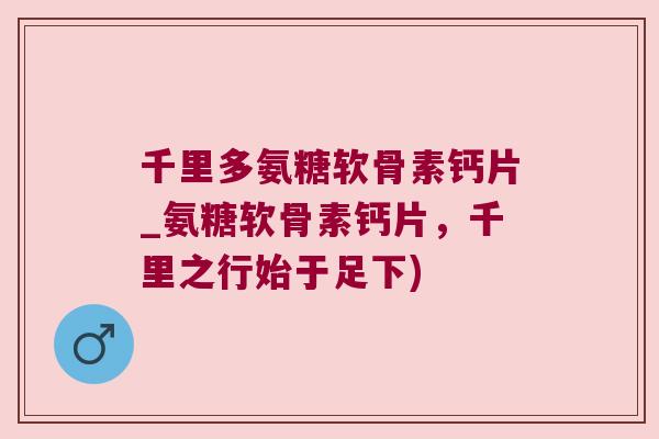 千里多氨糖软骨素钙片_氨糖软骨素钙片，千里之行始于足下)