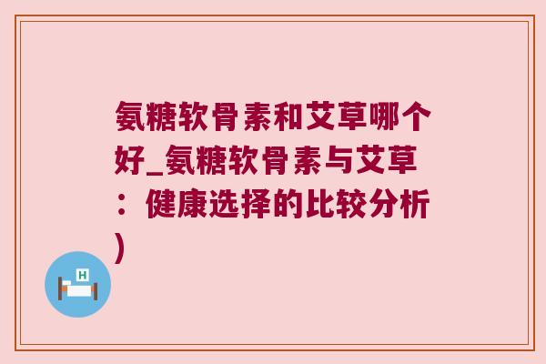 氨糖软骨素和艾草哪个好_氨糖软骨素与艾草：健康选择的比较分析)