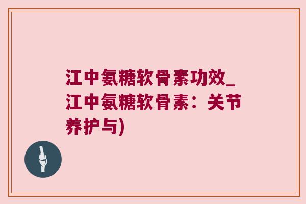 江中氨糖软骨素功效_江中氨糖软骨素：关节养护与)