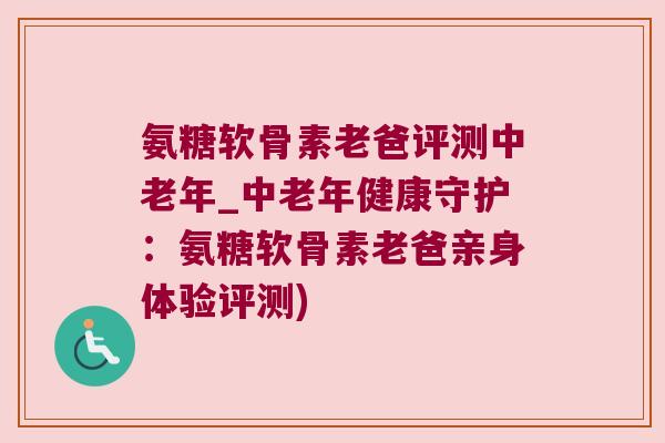 氨糖软骨素老爸评测中老年_中老年健康守护：氨糖软骨素老爸亲身体验评测)