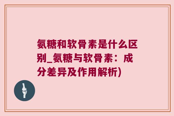 氨糖和软骨素是什么区别_氨糖与软骨素：成分差异及作用解析)