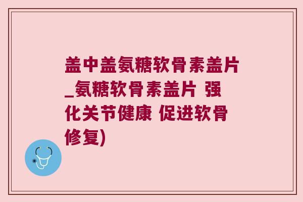 盖中盖氨糖软骨素盖片_氨糖软骨素盖片 强化关节健康 促进软骨修复)