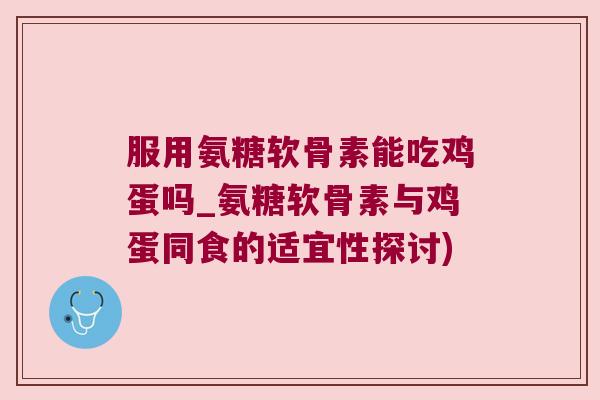服用氨糖软骨素能吃鸡蛋吗_氨糖软骨素与鸡蛋同食的适宜性探讨)