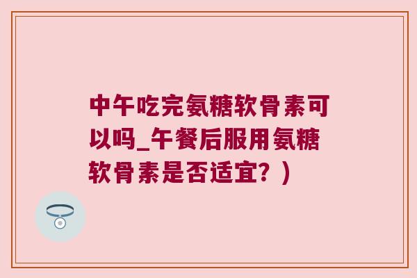 中午吃完氨糖软骨素可以吗_午餐后服用氨糖软骨素是否适宜？)