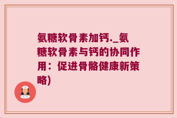 氨糖软骨素加钙._氨糖软骨素与钙的协同作用:促进骨骼健康新策略) 氨糖软骨素加钙._氨糖软骨素与钙的协同作用:促进骨骼健康新策略)