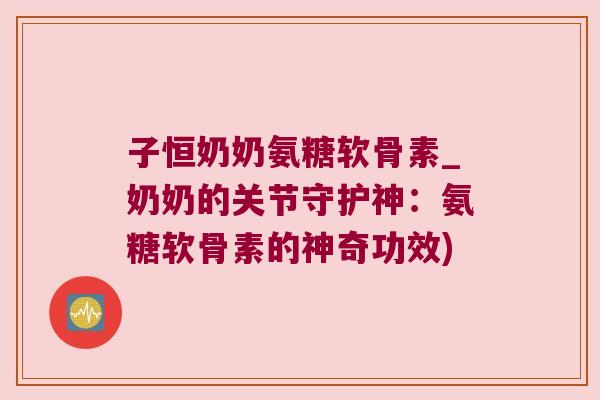 子恒奶奶氨糖软骨素_奶奶的关节守护神：氨糖软骨素的神奇功效)