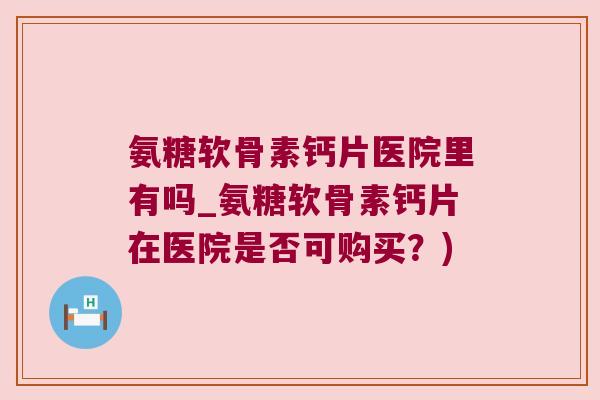 氨糖软骨素钙片医院里有吗_氨糖软骨素钙片在医院是否可购买?) 氨糖软骨素钙片医院里有吗_氨糖软骨素钙片在医院是否可购买?)