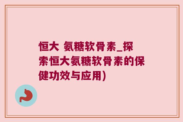 恒大 氨糖软骨素_探索恒大氨糖软骨素的保健功效与应用)
