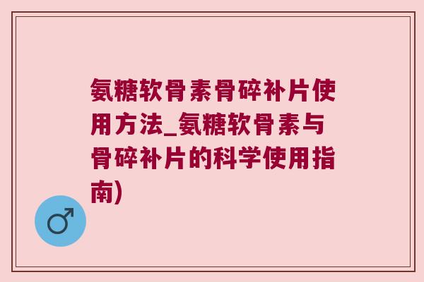 氨糖软骨素骨碎补片使用方法_氨糖软骨素与骨碎补片的科学使用指南)