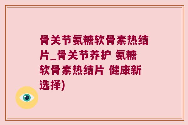骨关节氨糖软骨素热结片_骨关节养护 氨糖软骨素热结片 健康新选择)