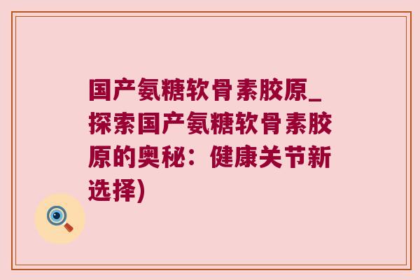 国产氨糖软骨素胶原_探索国产氨糖软骨素胶原的奥秘：健康关节新选择)