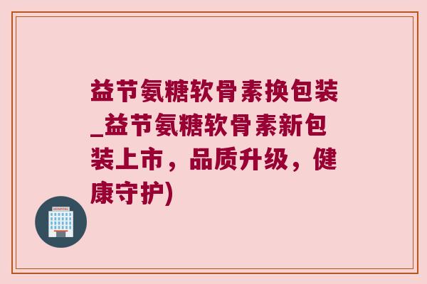 益节氨糖软骨素换包装_益节氨糖软骨素新包装上市,品质升级,健康守护) 益节氨糖软骨素换包装_益节氨糖软骨素新包装上市,品质升级,健康守护)