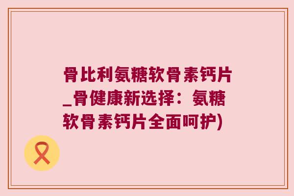 骨比利氨糖软骨素钙片_骨健康新选择：氨糖软骨素钙片全面呵护)