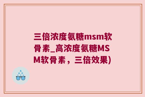 三倍浓度氨糖msm软骨素_高浓度氨糖MSM软骨素,三倍效果) 三倍浓度氨糖msm软骨素_高浓度氨糖MSM软骨素,三倍效果)