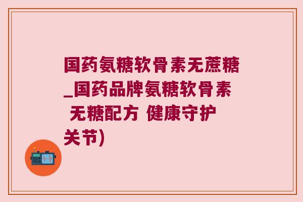 国药氨糖软骨素无蔗糖_国药品牌氨糖软骨素 无糖配方 健康守护关节)